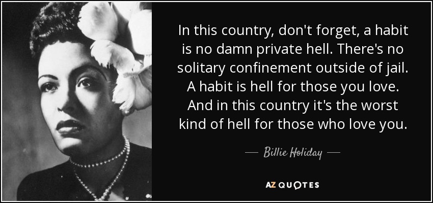 In this country, don't forget, a habit is no damn private hell. There's no solitary confinement outside of jail. A habit is hell for those you love. And in this country it's the worst kind of hell for those who love you. - Billie Holiday