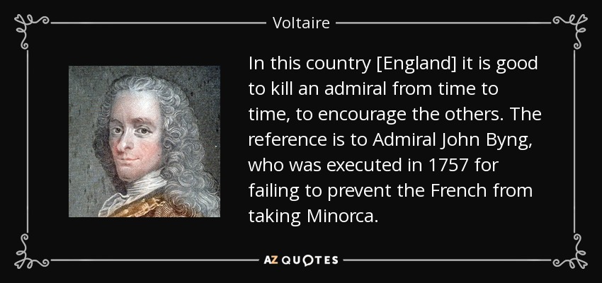 In this country [England] it is good to kill an admiral from time to time, to encourage the others. The reference is to Admiral John Byng, who was executed in 1757 for failing to prevent the French from taking Minorca. - Voltaire