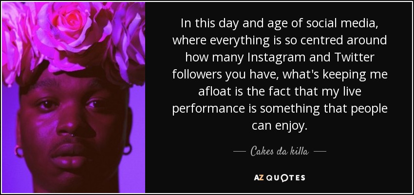 In this day and age of social media, where everything is so centred around how many Instagram and Twitter followers you have, what's keeping me afloat is the fact that my live performance is something that people can enjoy. - Cakes da killa