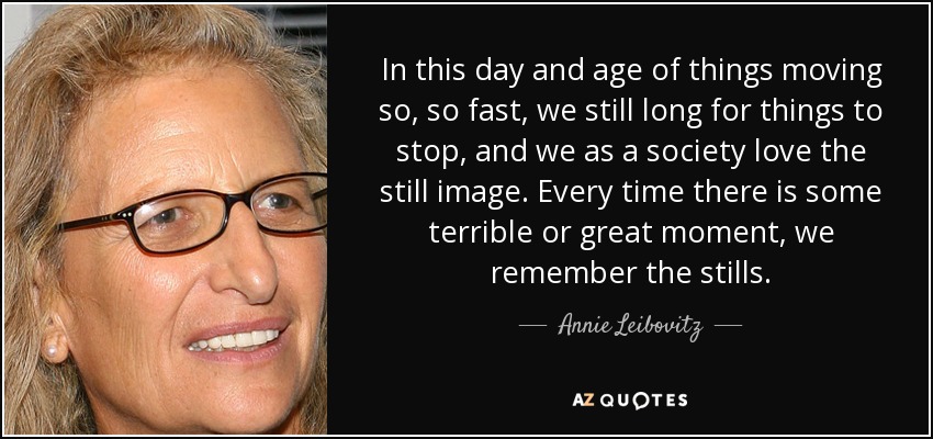 In this day and age of things moving so, so fast, we still long for things to stop, and we as a society love the still image. Every time there is some terrible or great moment, we remember the stills. - Annie Leibovitz