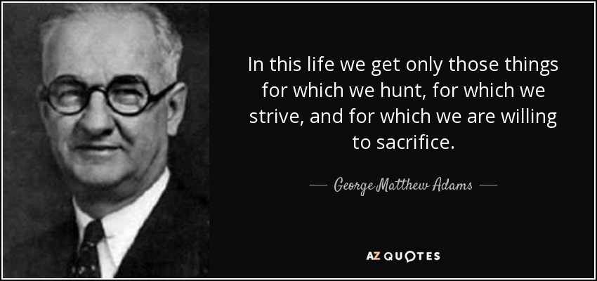 In this life we get only those things for which we hunt, for which we strive, and for which we are willing to sacrifice. - George Matthew Adams