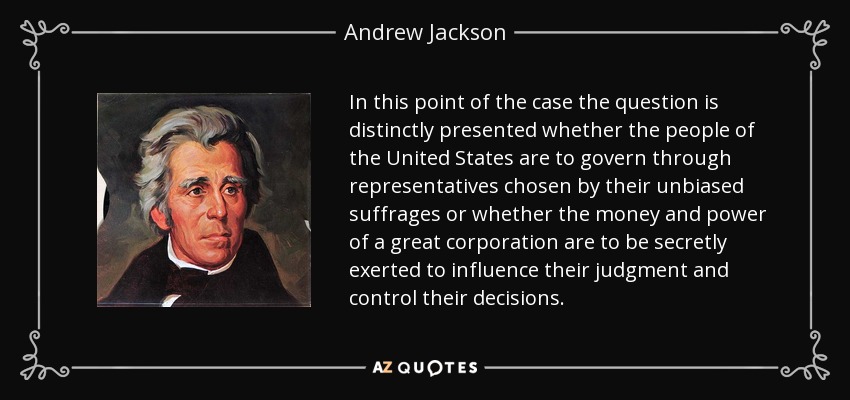 In this point of the case the question is distinctly presented whether the people of the United States are to govern through representatives chosen by their unbiased suffrages or whether the money and power of a great corporation are to be secretly exerted to influence their judgment and control their decisions. - Andrew Jackson