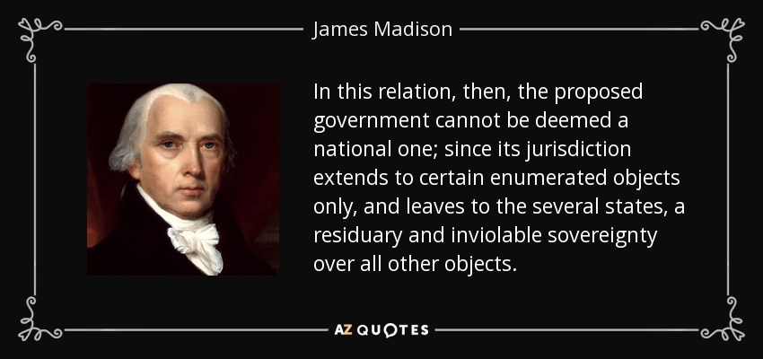 In this relation, then, the proposed government cannot be deemed a national one; since its jurisdiction extends to certain enumerated objects only, and leaves to the several states, a residuary and inviolable sovereignty over all other objects. - James Madison