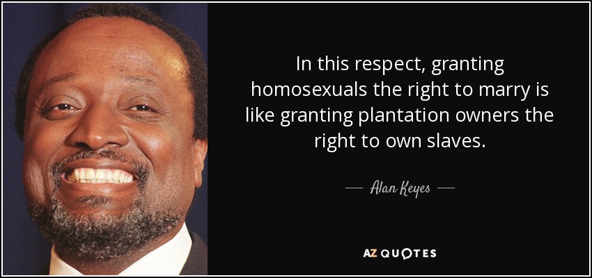 In this respect, granting homosexuals the right to marry is like granting plantation owners the right to own slaves. - Alan Keyes