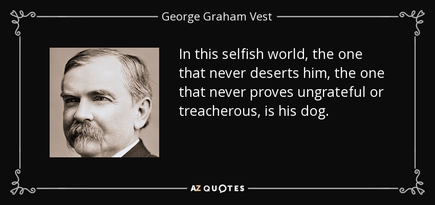 In this selfish world, the one that never deserts him, the one that never proves ungrateful or treacherous, is his dog. - George Graham Vest