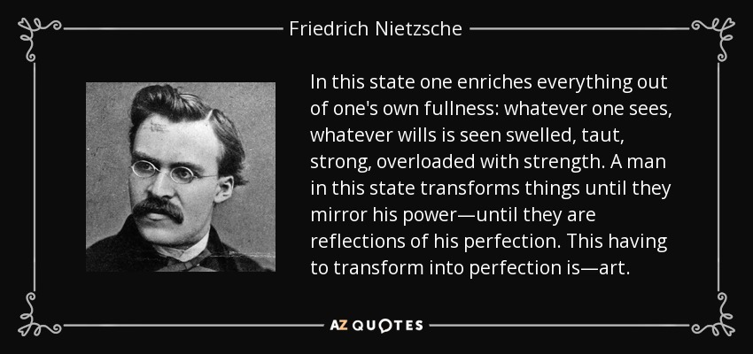 In this state one enriches everything out of one's own fullness: whatever one sees, whatever wills is seen swelled, taut, strong, overloaded with strength. A man in this state transforms things until they mirror his power—until they are reflections of his perfection. This having to transform into perfection is—art. - Friedrich Nietzsche