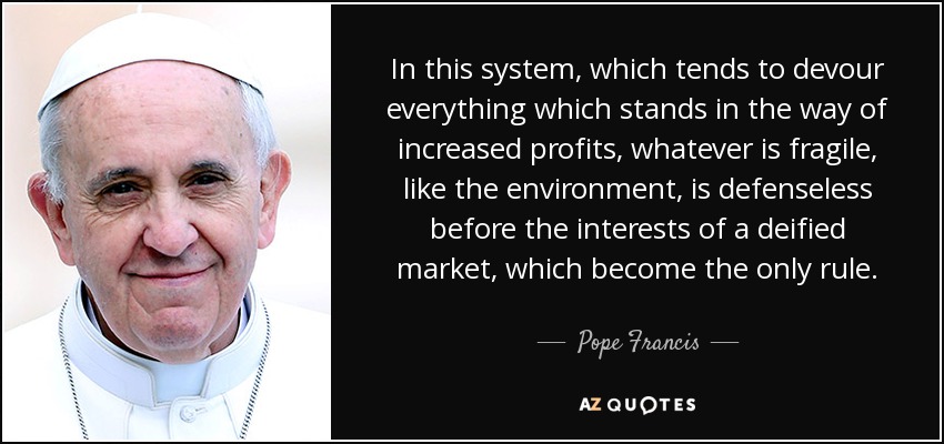In this system, which tends to devour everything which stands in the way of increased profits, whatever is fragile, like the environment, is defenseless before the interests of a deified market, which become the only rule. - Pope Francis