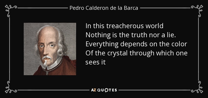 In this treacherous world Nothing is the truth nor a lie. Everything depends on the color Of the crystal through which one sees it - Pedro Calderon de la Barca