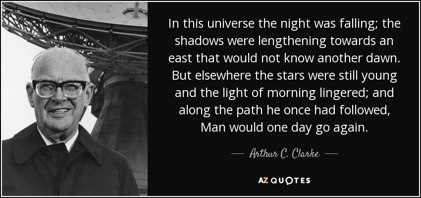 In this universe the night was falling; the shadows were lengthening towards an east that would not know another dawn. But elsewhere the stars were still young and the light of morning lingered; and along the path he once had followed, Man would one day go again. - Arthur C. Clarke