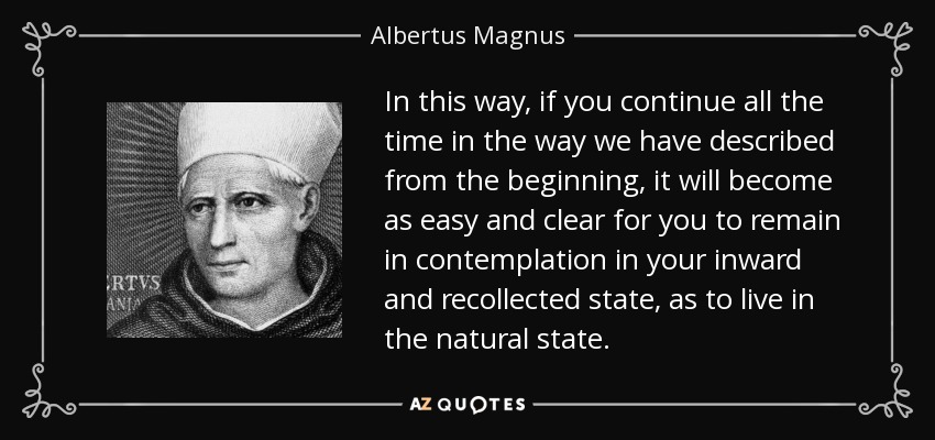 In this way, if you continue all the time in the way we have described from the beginning, it will become as easy and clear for you to remain in contemplation in your inward and recollected state, as to live in the natural state. - Albertus Magnus