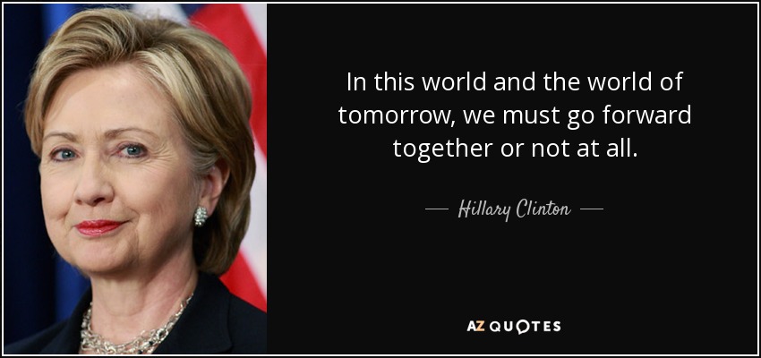 In this world and the world of tomorrow, we must go forward together or not at all. - Hillary Clinton