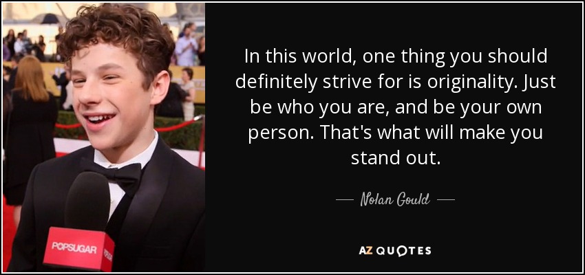 In this world, one thing you should definitely strive for is originality. Just be who you are, and be your own person. That's what will make you stand out. - Nolan Gould