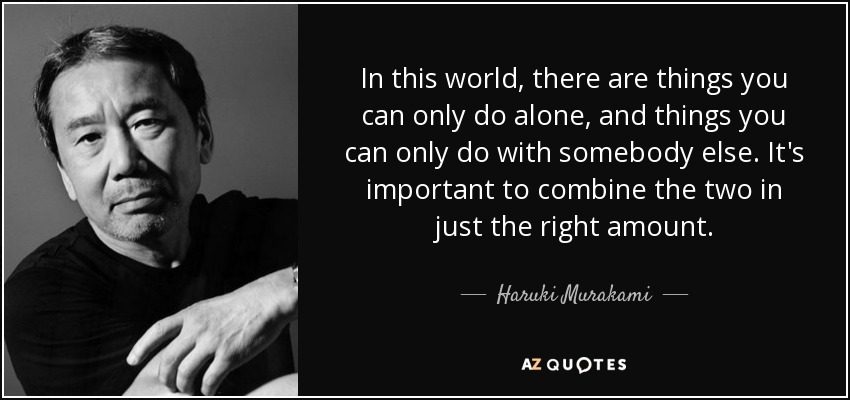 In this world, there are things you can only do alone, and things you can only do with somebody else. It's important to combine the two in just the right amount. - Haruki Murakami