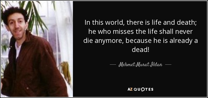 In this world, there is life and death; he who misses the life shall never die anymore, because he is already a dead! - Mehmet Murat Ildan