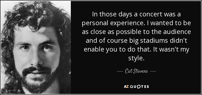 In those days a concert was a personal experience. I wanted to be as close as possible to the audience and of course big stadiums didn't enable you to do that. It wasn't my style. - Cat Stevens