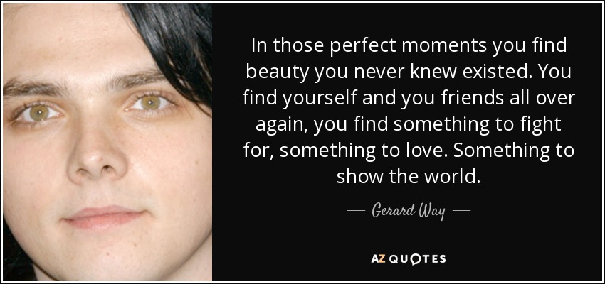 In those perfect moments you find beauty you never knew existed. You find yourself and you friends all over again, you find something to fight for, something to love. Something to show the world. - Gerard Way