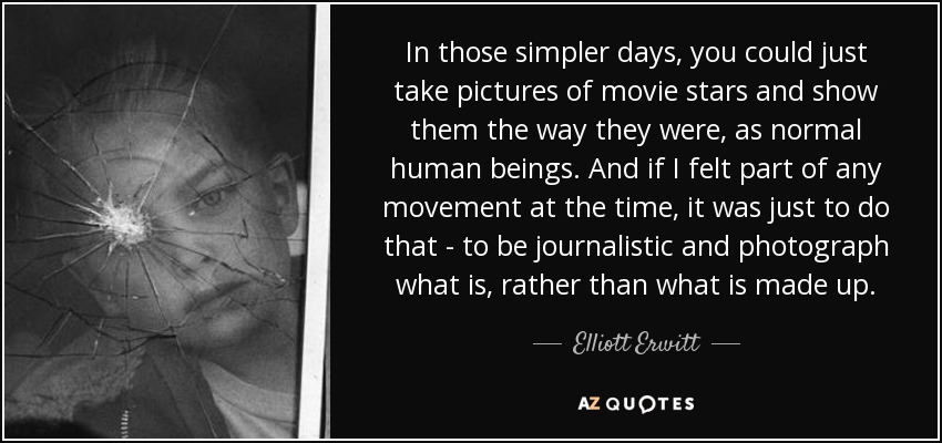 In those simpler days, you could just take pictures of movie stars and show them the way they were, as normal human beings. And if I felt part of any movement at the time, it was just to do that - to be journalistic and photograph what is, rather than what is made up. - Elliott Erwitt