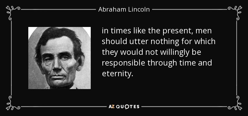 in times like the present, men should utter nothing for which they would not willingly be responsible through time and eternity. - Abraham Lincoln
