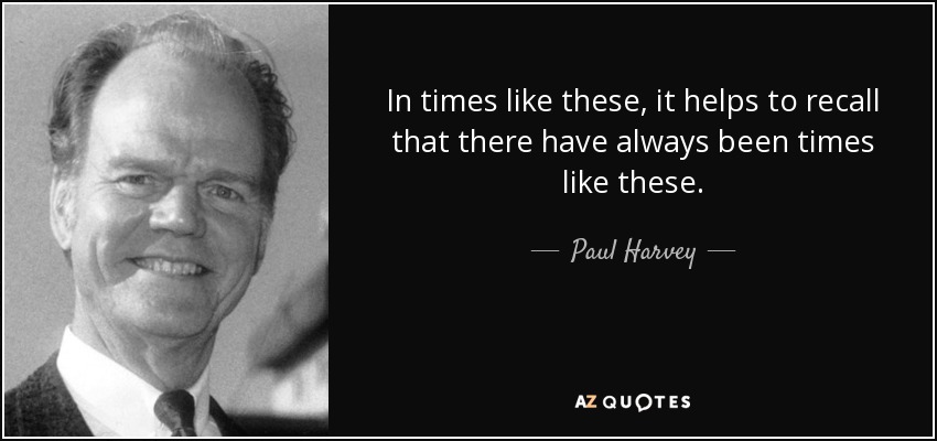 In times like these, it helps to recall that there have always been times like these. - Paul Harvey