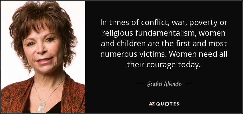 In times of conflict, war, poverty or religious fundamentalism, women and children are the first and most numerous victims. Women need all their courage today. - Isabel Allende