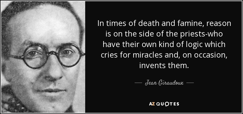 In times of death and famine, reason is on the side of the priests-who have their own kind of logic which cries for miracles and, on occasion, invents them. - Jean Giraudoux