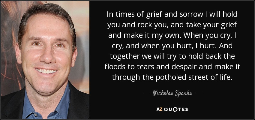 In times of grief and sorrow I will hold you and rock you, and take your grief and make it my own. When you cry, I cry, and when you hurt, I hurt. And together we will try to hold back the floods to tears and despair and make it through the potholed street of life. - Nicholas Sparks