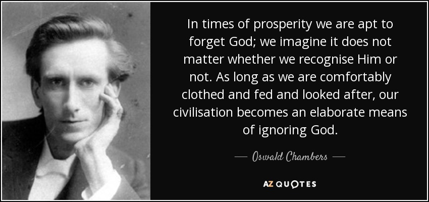 In times of prosperity we are apt to forget God; we imagine it does not matter whether we recognise Him or not. As long as we are comfortably clothed and fed and looked after, our civilisation becomes an elaborate means of ignoring God. - Oswald Chambers