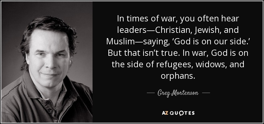 In times of war, you often hear leaders—Christian, Jewish, and Muslim—saying, ‘God is on our side.’ But that isn’t true. In war, God is on the side of refugees, widows, and orphans. - Greg Mortenson