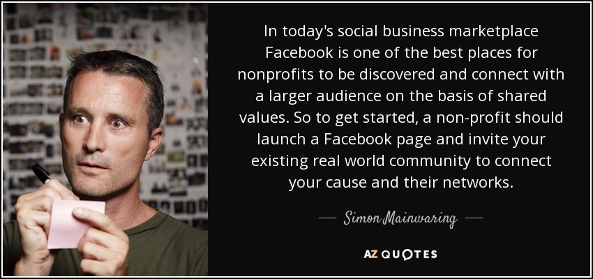 In today's social business marketplace Facebook is one of the best places for nonprofits to be discovered and connect with a larger audience on the basis of shared values. So to get started, a non-profit should launch a Facebook page and invite your existing real world community to connect your cause and their networks. - Simon Mainwaring