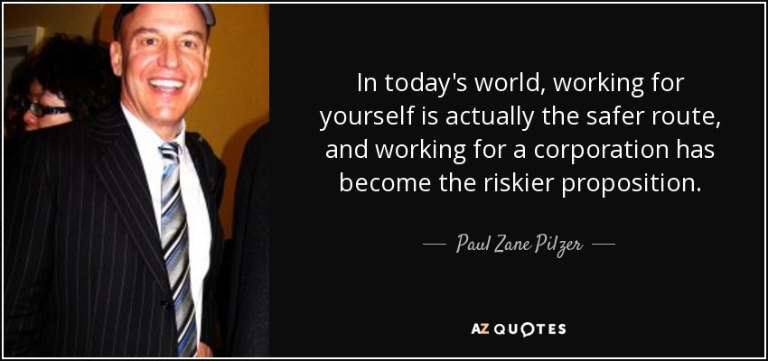 In today's world, working for yourself is actually the safer route, and working for a corporation has become the riskier proposition. - Paul Zane Pilzer