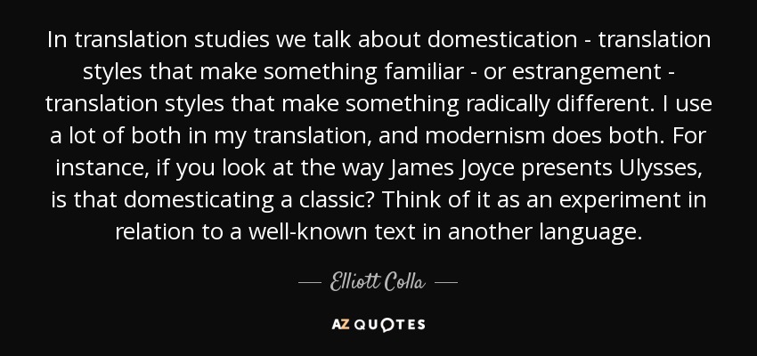 In translation studies we talk about domestication - translation styles that make something familiar - or estrangement - translation styles that make something radically different. I use a lot of both in my translation, and modernism does both. For instance, if you look at the way James Joyce presents Ulysses, is that domesticating a classic? Think of it as an experiment in relation to a well-known text in another language. - Elliott Colla