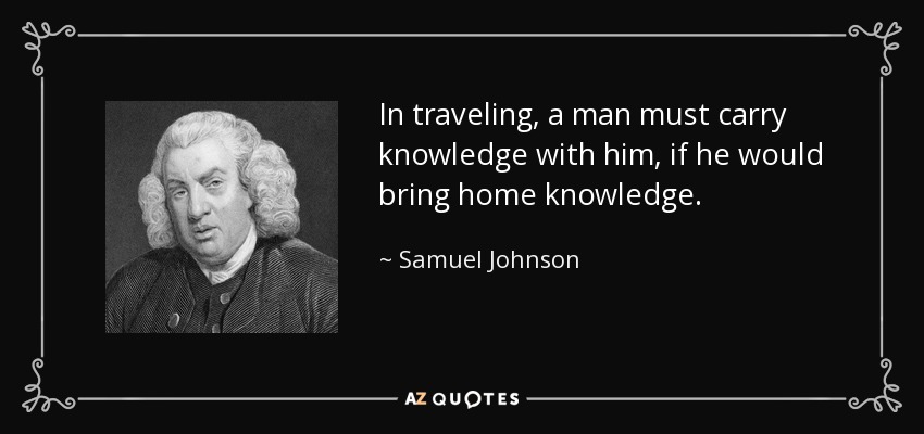 In traveling, a man must carry knowledge with him, if he would bring home knowledge. - Samuel Johnson