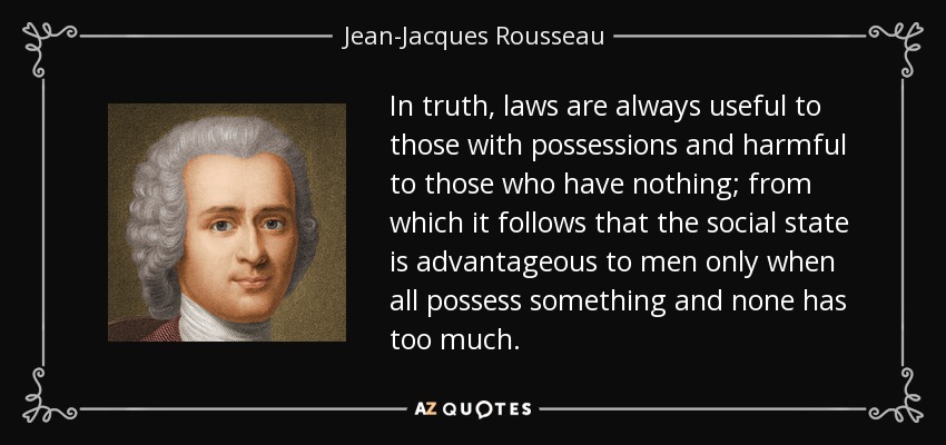 In truth, laws are always useful to those with possessions and harmful to those who have nothing; from which it follows that the social state is advantageous to men only when all possess something and none has too much. - Jean-Jacques Rousseau