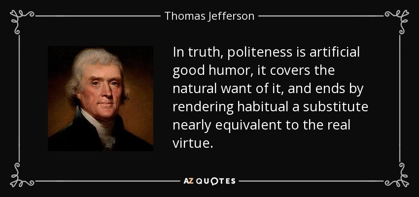 In truth, politeness is artificial good humor, it covers the natural want of it, and ends by rendering habitual a substitute nearly equivalent to the real virtue. - Thomas Jefferson