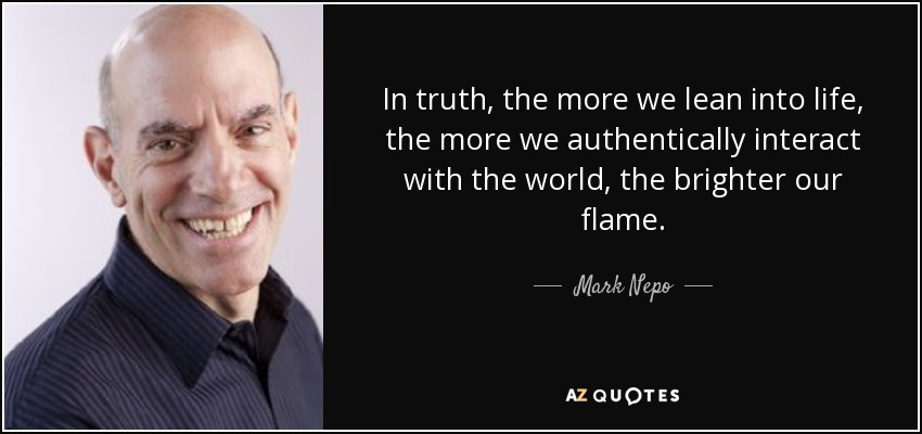 In truth, the more we lean into life, the more we authentically interact with the world, the brighter our flame. - Mark Nepo