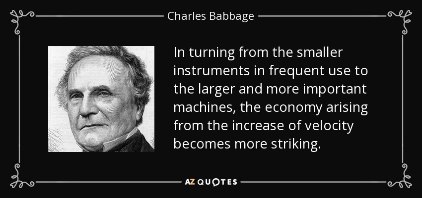 In turning from the smaller instruments in frequent use to the larger and more important machines, the economy arising from the increase of velocity becomes more striking. - Charles Babbage