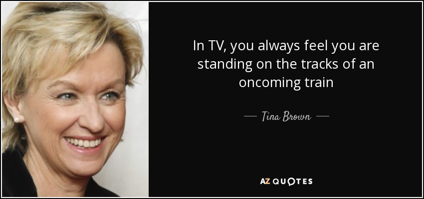 In TV, you always feel you are standing on the tracks of an oncoming train - Tina Brown