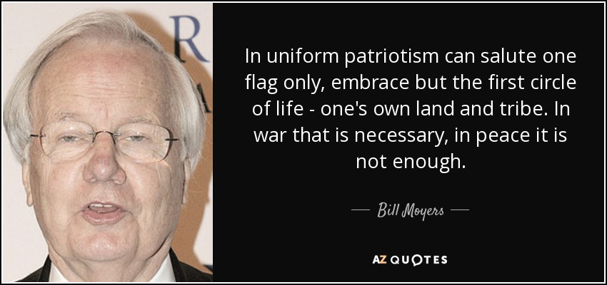 In uniform patriotism can salute one flag only, embrace but the first circle of life - one's own land and tribe. In war that is necessary, in peace it is not enough. - Bill Moyers