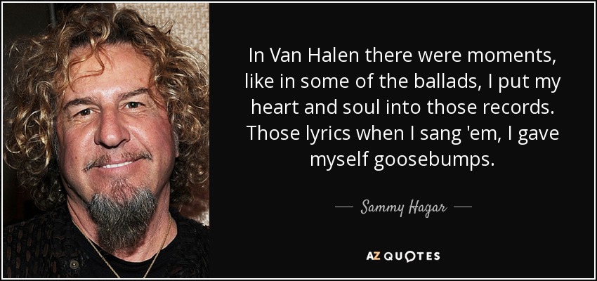 In Van Halen there were moments, like in some of the ballads, I put my heart and soul into those records. Those lyrics when I sang 'em, I gave myself goosebumps. - Sammy Hagar