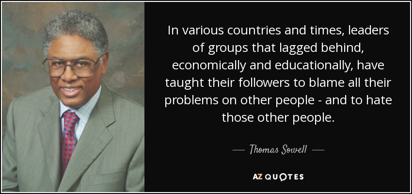 In various countries and times, leaders of groups that lagged behind, economically and educationally, have taught their followers to blame all their problems on other people - and to hate those other people. - Thomas Sowell