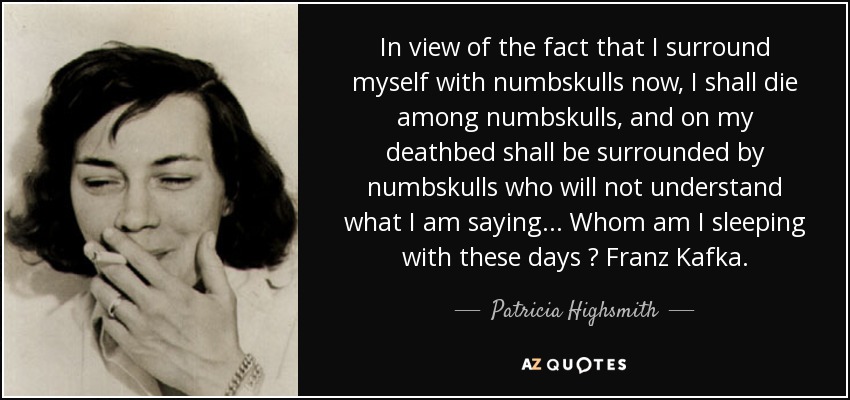 In view of the fact that I surround myself with numbskulls now, I shall die among numbskulls, and on my deathbed shall be surrounded by numbskulls who will not understand what I am saying ... Whom am I sleeping with these days ? Franz Kafka. - Patricia Highsmith