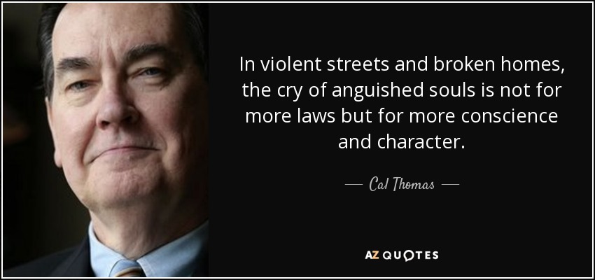 In violent streets and broken homes, the cry of anguished souls is not for more laws but for more conscience and character. - Cal Thomas