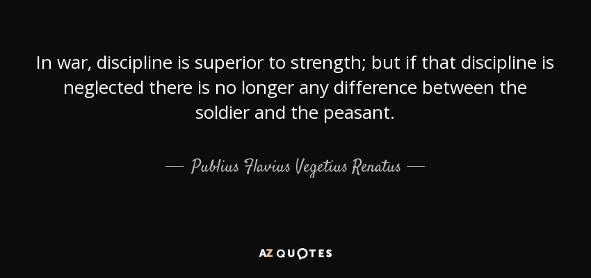 In war, discipline is superior to strength; but if that discipline is neglected there is no longer any difference between the soldier and the peasant. - Publius Flavius Vegetius Renatus