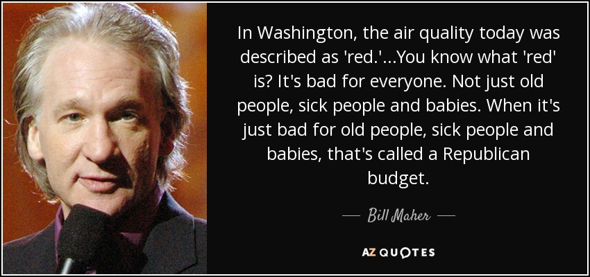 In Washington, the air quality today was described as 'red.'...You know what 'red' is? It's bad for everyone. Not just old people, sick people and babies. When it's just bad for old people, sick people and babies, that's called a Republican budget. - Bill Maher