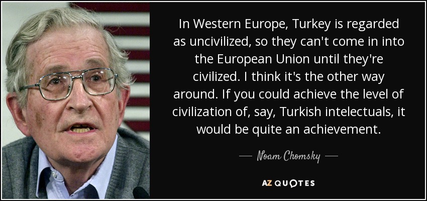 In Western Europe, Turkey is regarded as uncivilized, so they can't come in into the European Union until they're civilized. I think it's the other way around. If you could achieve the level of civilization of, say, Turkish intelectuals, it would be quite an achievement. - Noam Chomsky