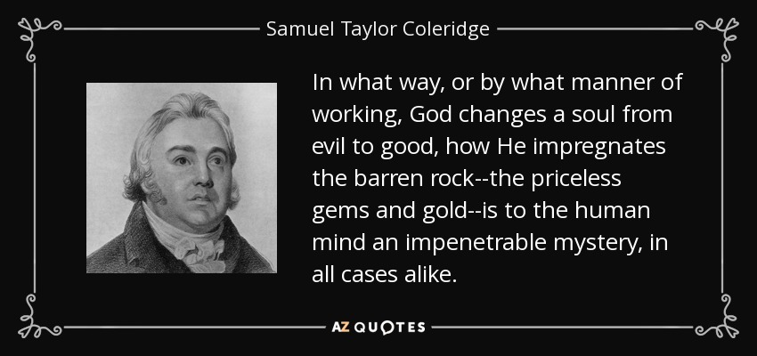 In what way, or by what manner of working, God changes a soul from evil to good, how He impregnates the barren rock--the priceless gems and gold--is to the human mind an impenetrable mystery, in all cases alike. - Samuel Taylor Coleridge