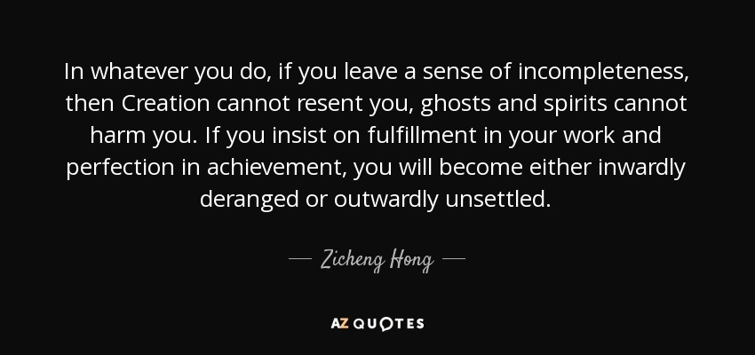 In whatever you do, if you leave a sense of incompleteness, then Creation cannot resent you, ghosts and spirits cannot harm you. If you insist on fulfillment in your work and perfection in achievement, you will become either inwardly deranged or outwardly unsettled. - Zicheng Hong