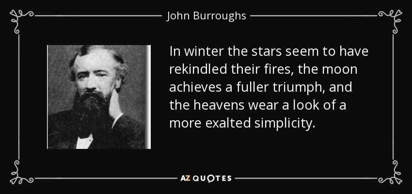 In winter the stars seem to have rekindled their fires, the moon achieves a fuller triumph, and the heavens wear a look of a more exalted simplicity. - John Burroughs