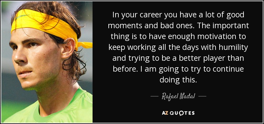In your career you have a lot of good moments and bad ones. The important thing is to have enough motivation to keep working all the days with humility and trying to be a better player than before. I am going to try to continue doing this. - Rafael Nadal