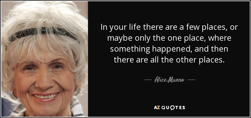 In your life there are a few places, or maybe only the one place, where something happened, and then there are all the other places. - Alice Munro